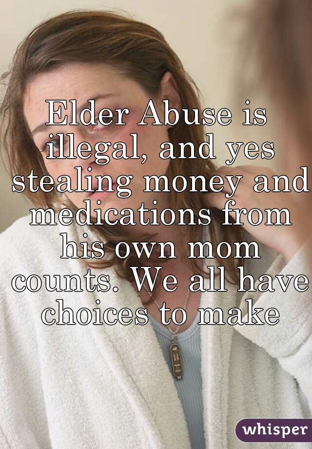 Elder Abuse is illegal, and yes stealing money and medications from his own mom counts. We all have choices to make
