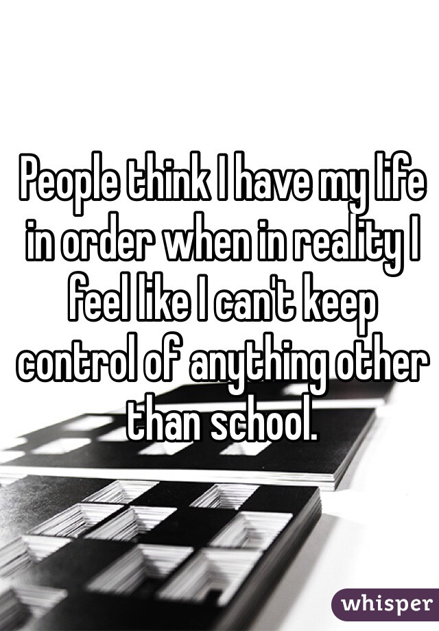 People think I have my life in order when in reality I feel like I can't keep control of anything other than school. 