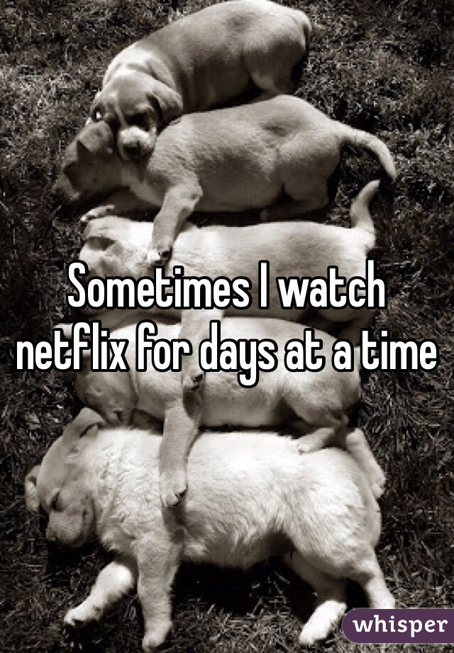 Sometimes I watch netflix for days at a time