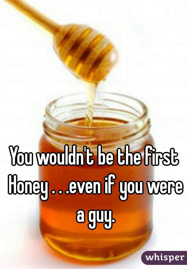 You wouldn't be the first Honey . . .even if you were a guy.