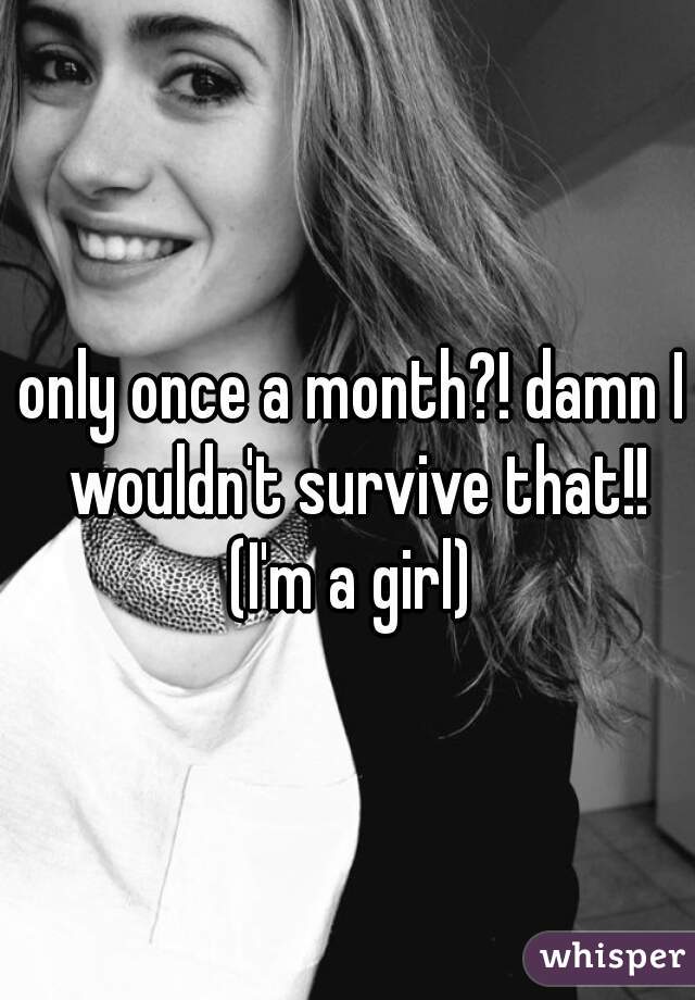 only once a month?! damn I wouldn't survive that!!
 (I'm a girl) 