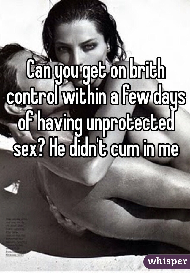 Can you get on brith control within a few days of having unprotected sex? He didn't cum in me 