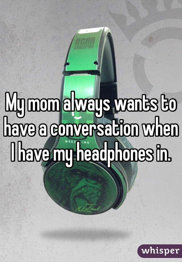 My mom always wants to have a conversation when I have my headphones in. 
