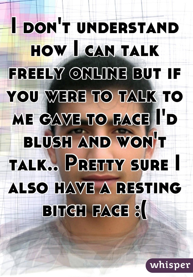 I don't understand how I can talk freely online but if you were to talk to me gave to face I'd blush and won't talk.. Pretty sure I also have a resting bitch face :(