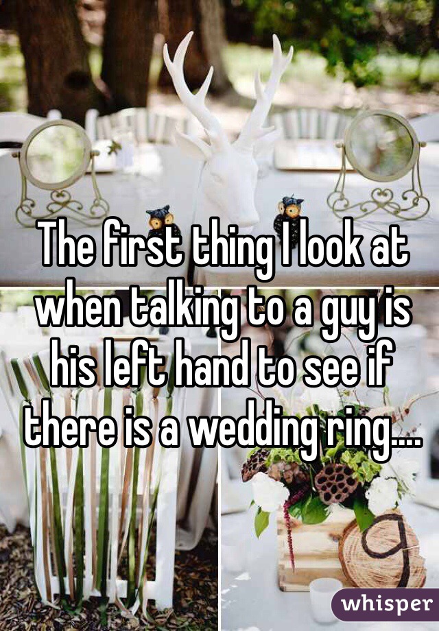 The first thing I look at when talking to a guy is his left hand to see if there is a wedding ring....
