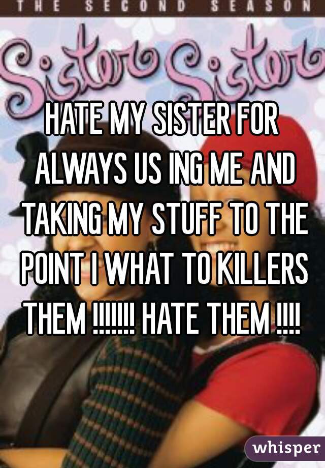 HATE MY SISTER FOR ALWAYS US ING ME AND TAKING MY STUFF TO THE POINT I WHAT TO KILLERS THEM !!!!!!! HATE THEM !!!! 