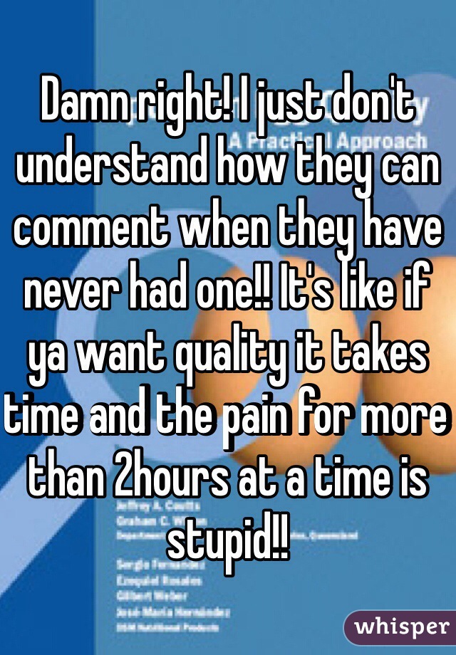 Damn right! I just don't understand how they can comment when they have never had one!! It's like if ya want quality it takes time and the pain for more than 2hours at a time is stupid!! 