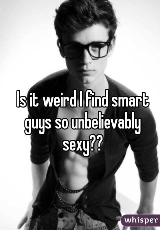 Is it weird I find smart guys so unbelievably sexy??