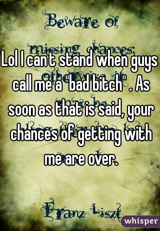 Lol I can't stand when guys call me a "bad bitch" . As soon as that is said, your chances of getting with me are over.