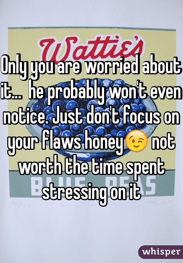 Only you are worried about it...  he probably won't even notice. Just don't focus on your flaws honey😉 not worth the time spent stressing on it