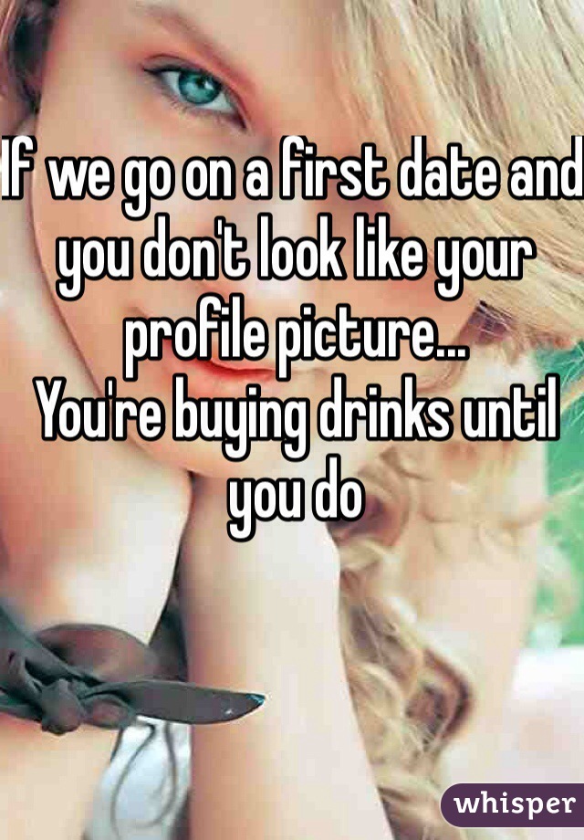 If we go on a first date and you don't look like your profile picture...
You're buying drinks until you do