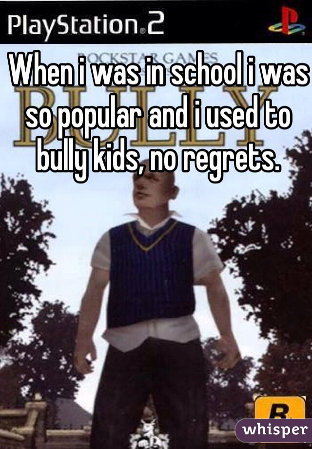 When i was in school i was so popular and i used to bully kids, no regrets. 