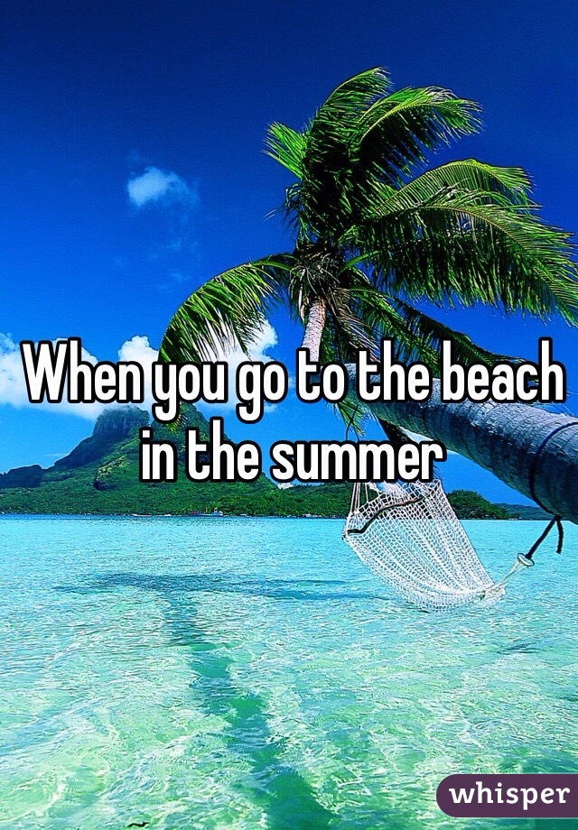 When you go to the beach in the summer