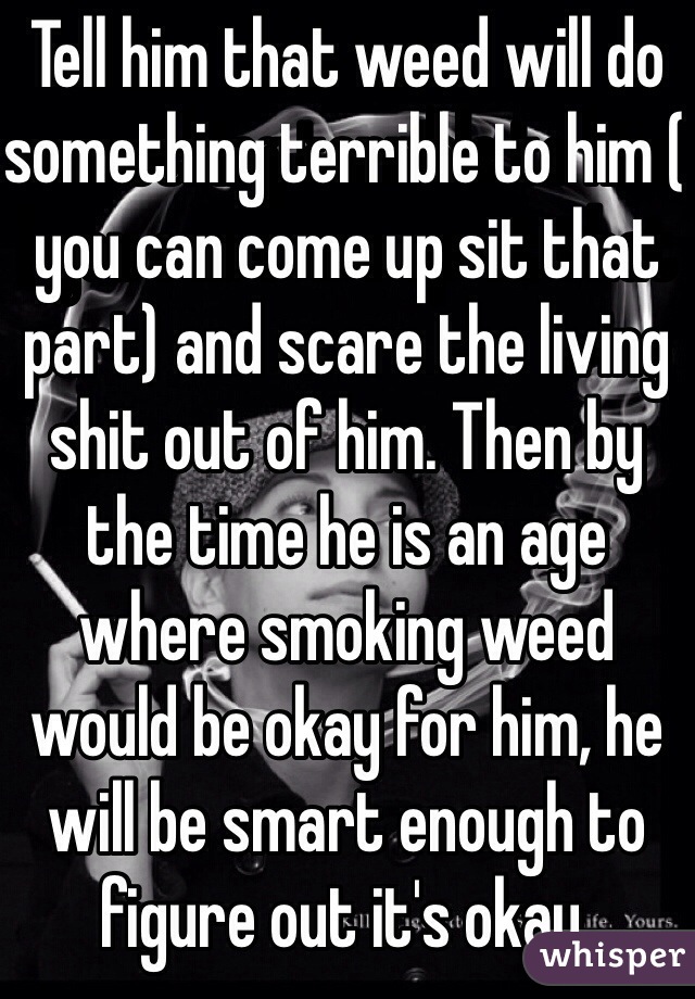 Tell him that weed will do something terrible to him ( you can come up sit that part) and scare the living shit out of him. Then by the time he is an age where smoking weed would be okay for him, he will be smart enough to figure out it's okay. 