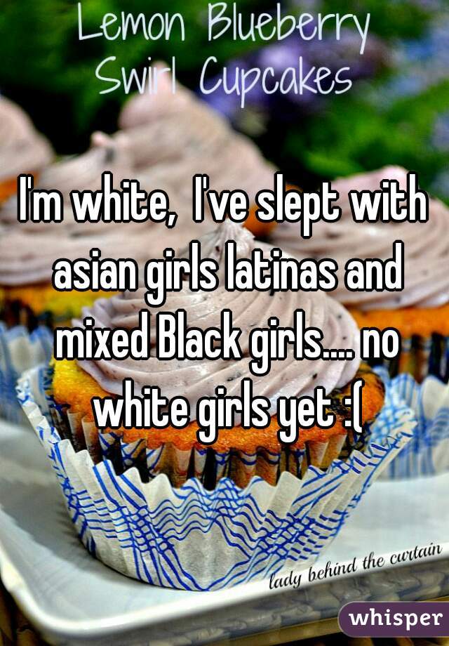 I'm white,  I've slept with asian girls latinas and mixed Black girls.... no white girls yet :(