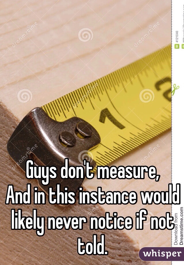 Guys don't measure,
And in this instance would likely never notice if not told.