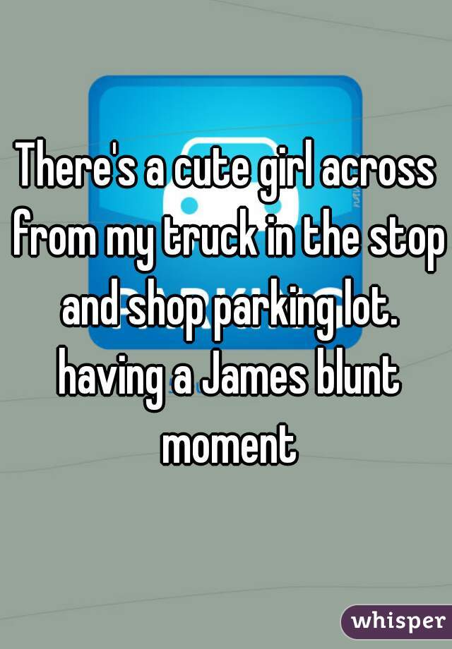 There's a cute girl across from my truck in the stop and shop parking lot. having a James blunt moment