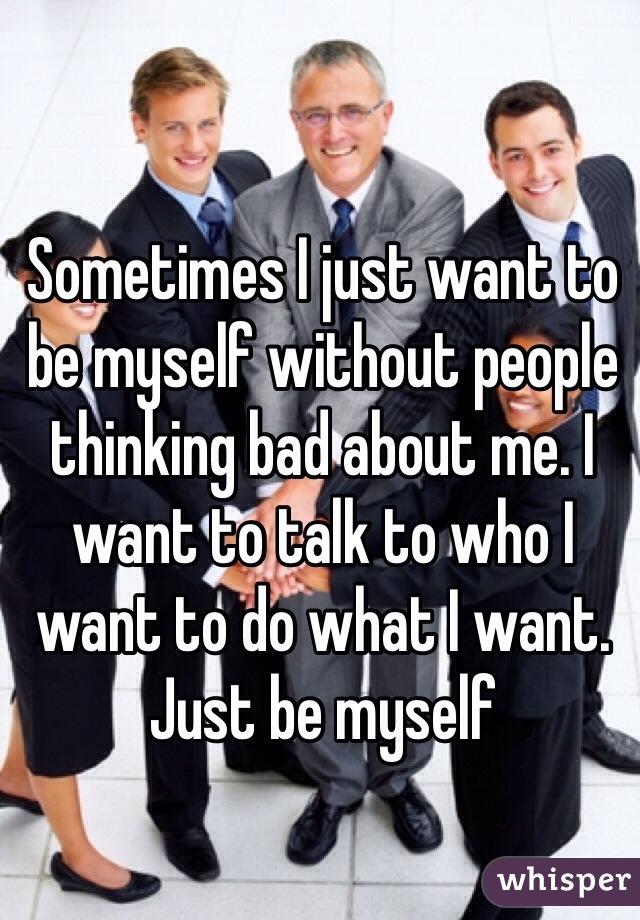 Sometimes I just want to be myself without people thinking bad about me. I want to talk to who I want to do what I want. Just be myself
