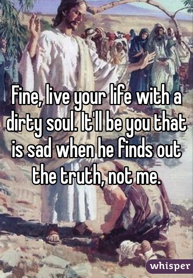 Fine, live your life with a dirty soul. It'll be you that is sad when he finds out the truth, not me.