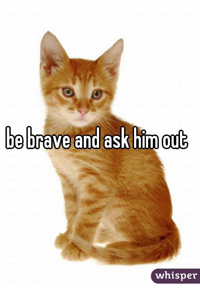 be brave and ask him out 