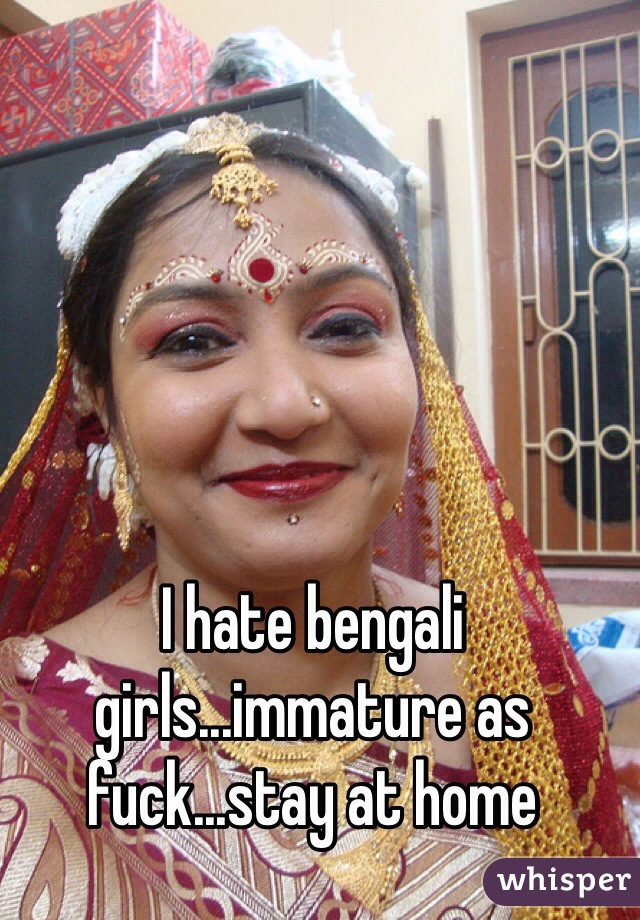 I hate bengali girls...immature as fuck...stay at home