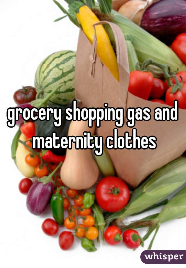 grocery shopping gas and maternity clothes
