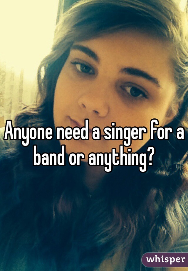 Anyone need a singer for a band or anything? 