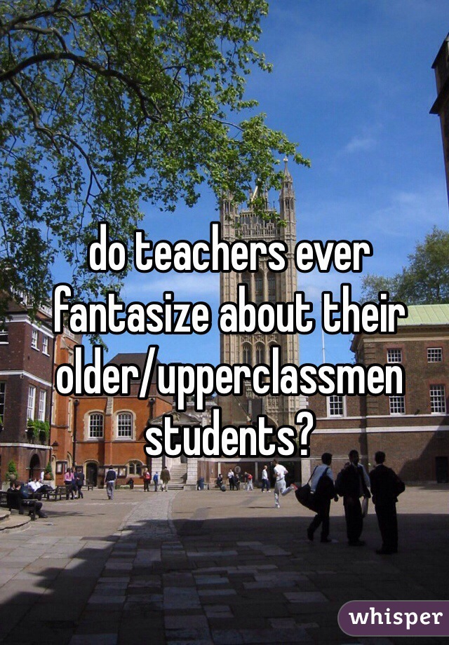 do teachers ever fantasize about their older/upperclassmen students?