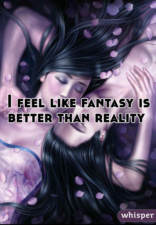 I feel like fantasy is better than reality  