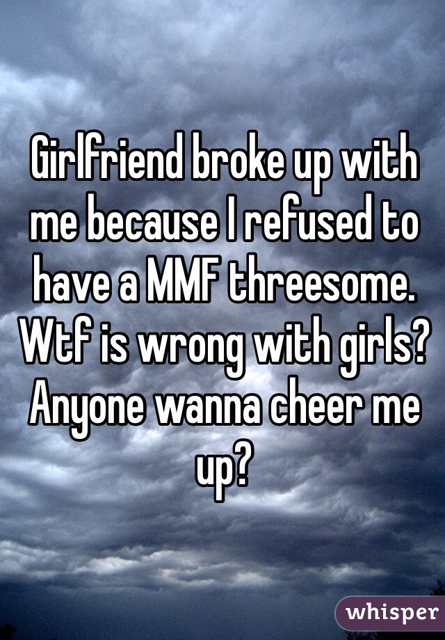 Girlfriend broke up with me because I refused to have a MMF threesome. Wtf is wrong with girls? 
Anyone wanna cheer me up?  
