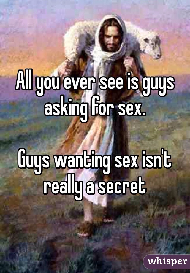 All you ever see is guys asking for sex. 

Guys wanting sex isn't really a secret