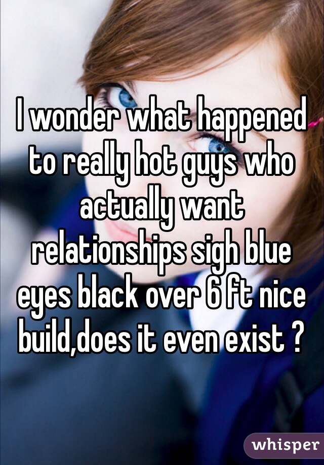 I wonder what happened to really hot guys who actually want relationships sigh blue eyes black over 6 ft nice build,does it even exist ?