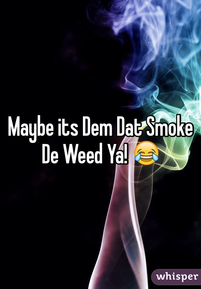 Maybe its Dem Dat Smoke De Weed Ya! 😂
