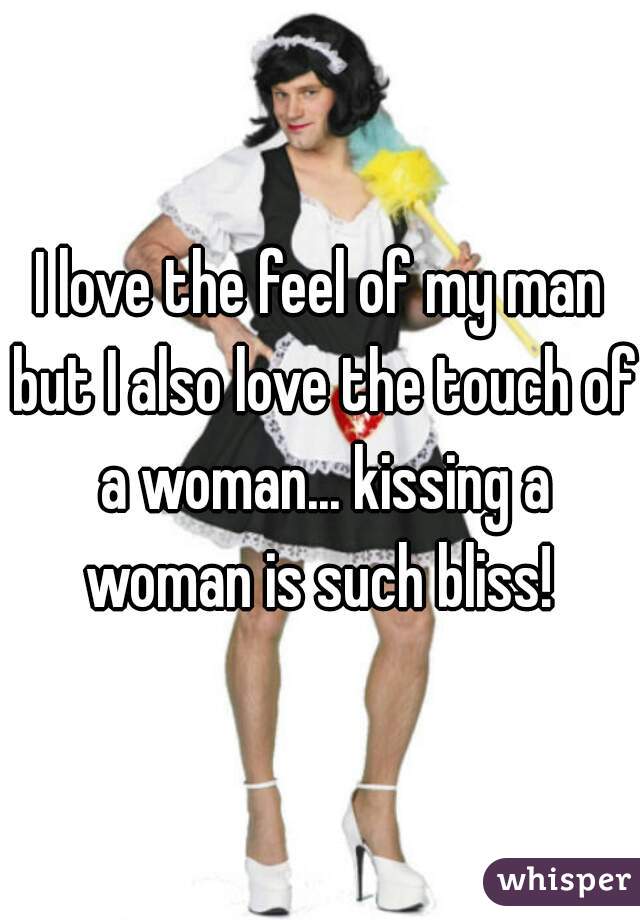 I love the feel of my man but I also love the touch of a woman... kissing a woman is such bliss! 