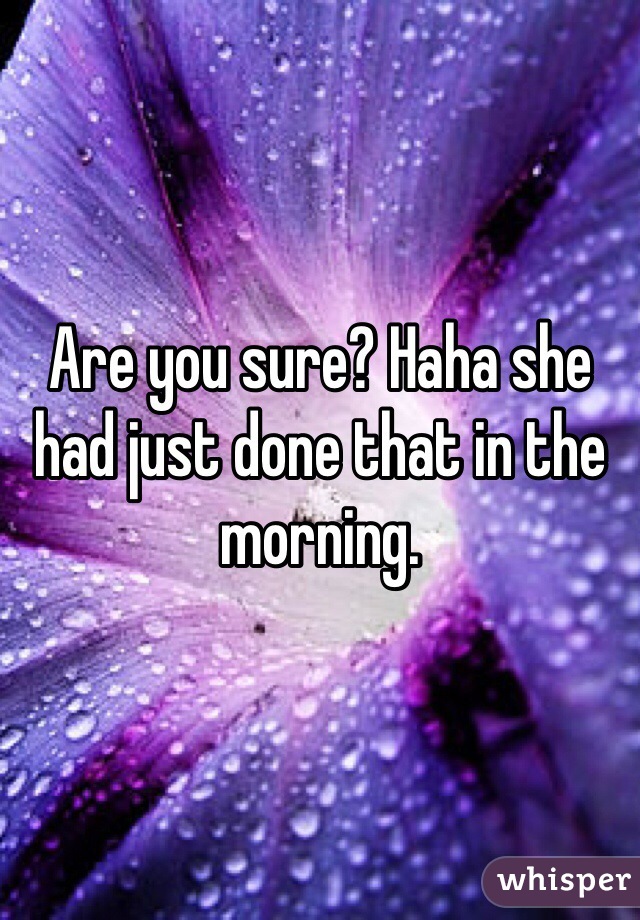 Are you sure? Haha she had just done that in the morning. 