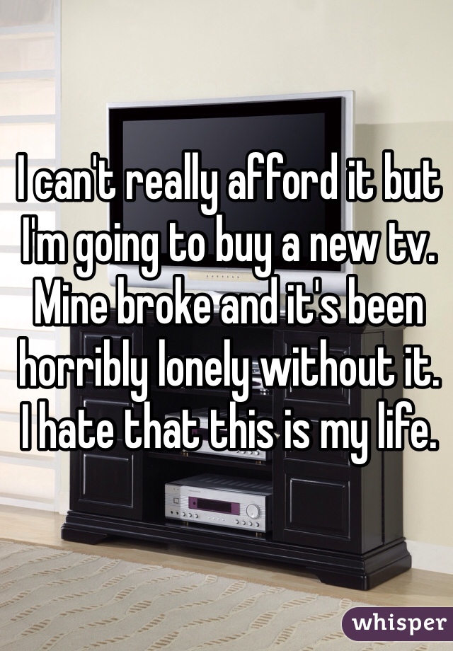 I can't really afford it but I'm going to buy a new tv. 
Mine broke and it's been horribly lonely without it. 
I hate that this is my life. 