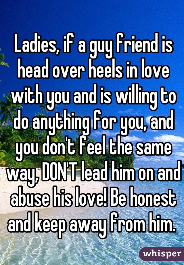 Ladies, if a guy friend is head over heels in love with you and is willing to do anything for you, and you don't feel the same way, DON'T lead him on and abuse his love! Be honest and keep away from him. 
