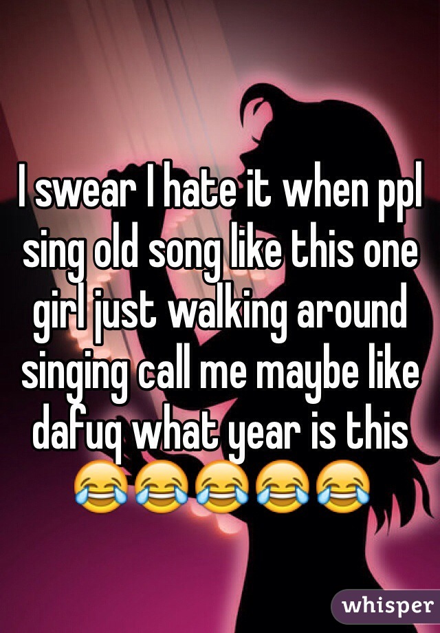 I swear I hate it when ppl sing old song like this one girl just walking around singing call me maybe like dafuq what year is this 😂😂😂😂😂