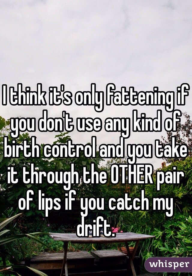 I think it's only fattening if you don't use any kind of birth control and you take it through the OTHER pair of lips if you catch my drift. 