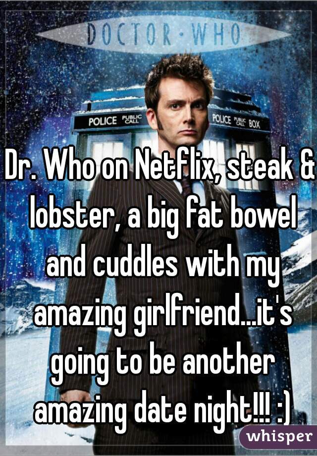 Dr. Who on Netflix, steak & lobster, a big fat bowel and cuddles with my amazing girlfriend...it's going to be another amazing date night!!! :)