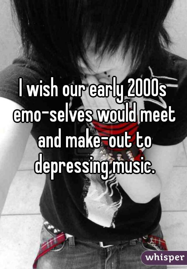 I wish our early 2000s emo-selves would meet and make-out to depressing music.