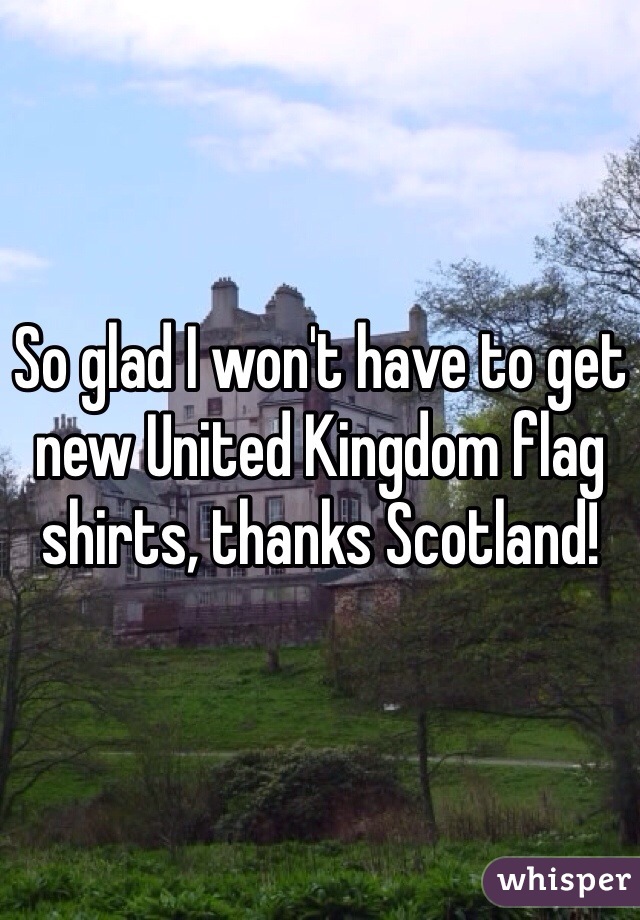 So glad I won't have to get new United Kingdom flag shirts, thanks Scotland!