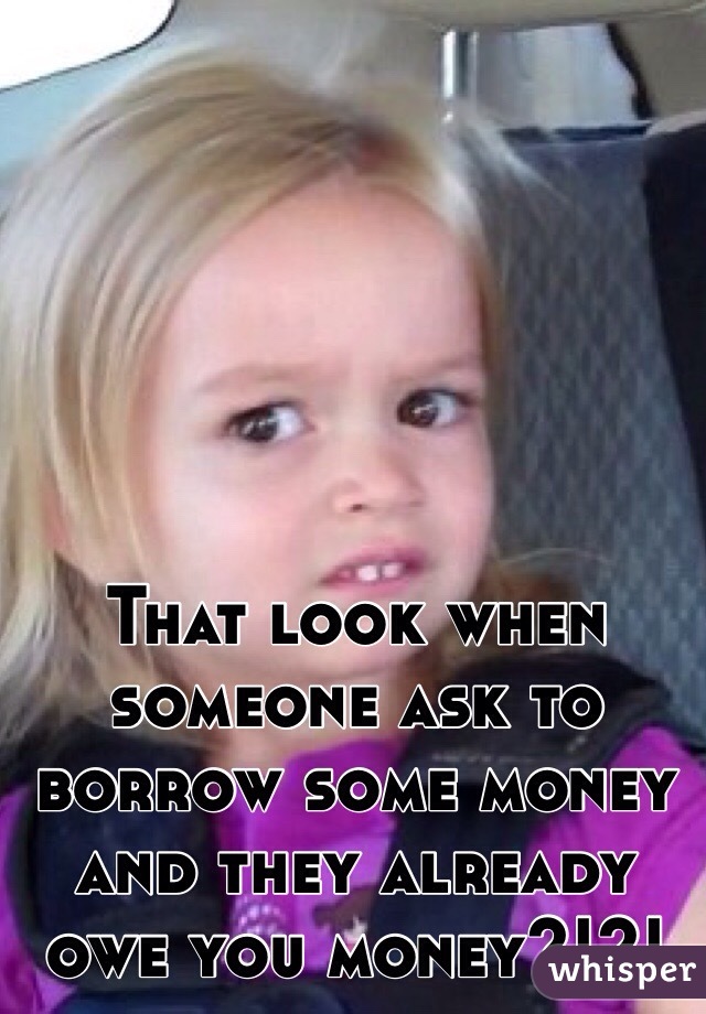 That look when someone ask to borrow some money and they already owe you money?!?!