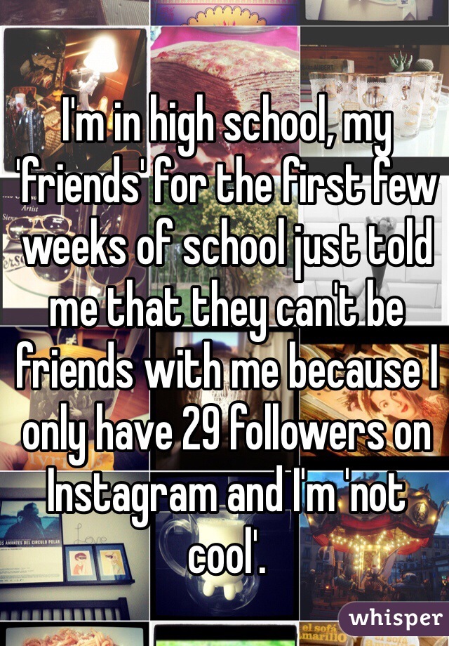 I'm in high school, my 'friends' for the first few weeks of school just told me that they can't be friends with me because I only have 29 followers on Instagram and I'm 'not cool'.