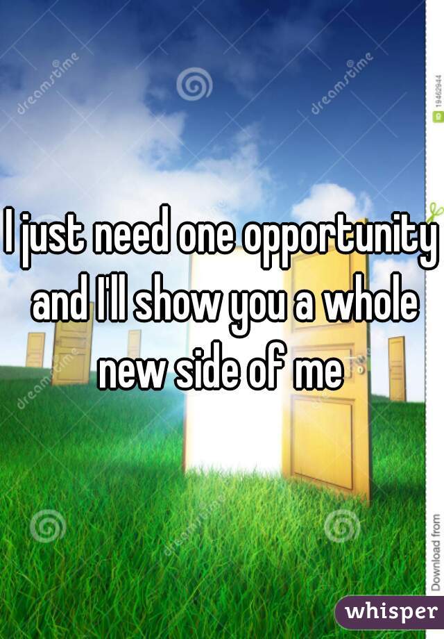 I just need one opportunity and I'll show you a whole new side of me 