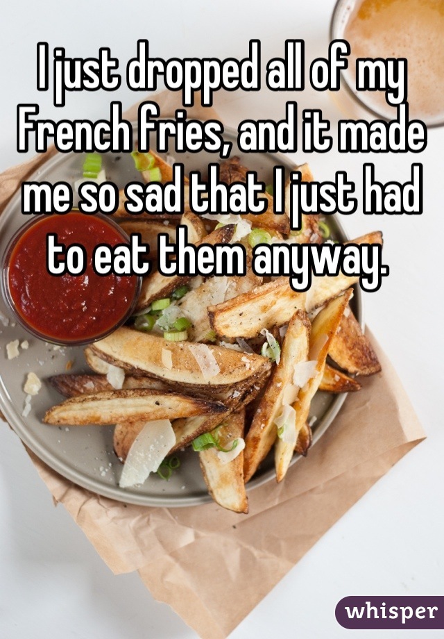 I just dropped all of my French fries, and it made me so sad that I just had to eat them anyway. 