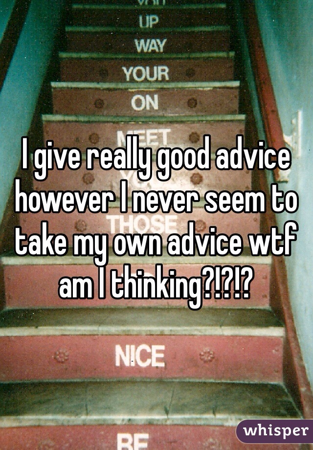 I give really good advice however I never seem to take my own advice wtf am I thinking?!?!?