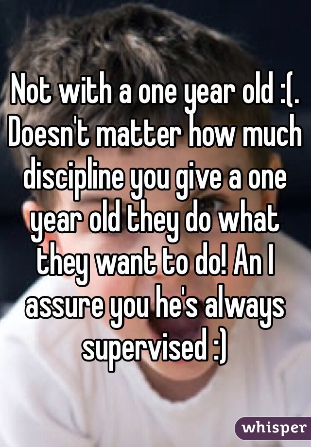 Not with a one year old :(. Doesn't matter how much discipline you give a one year old they do what they want to do! An I assure you he's always supervised :)