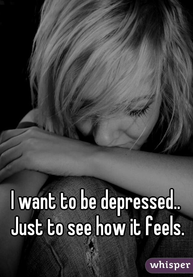I want to be depressed.. Just to see how it feels.