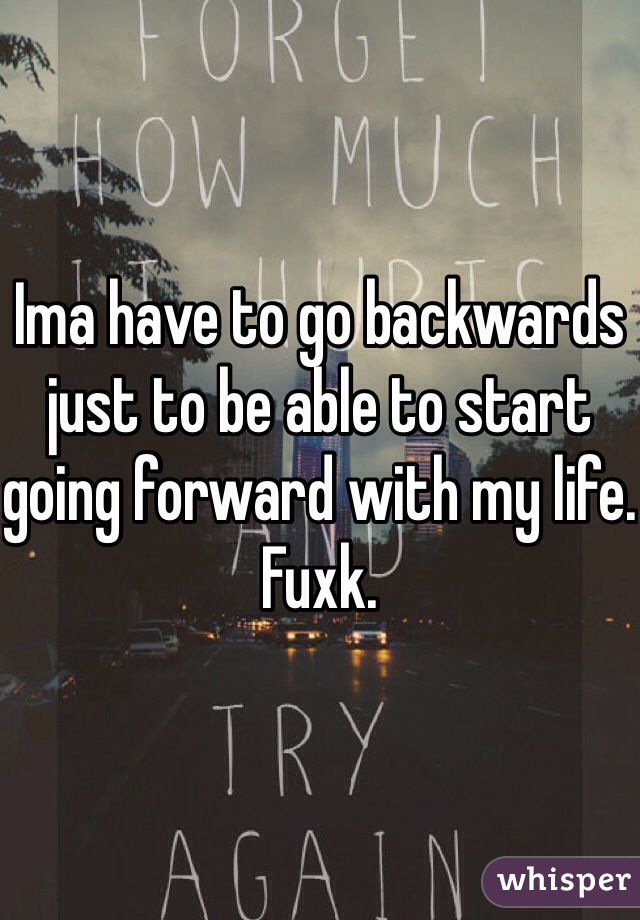 Ima have to go backwards just to be able to start going forward with my life. Fuxk. 